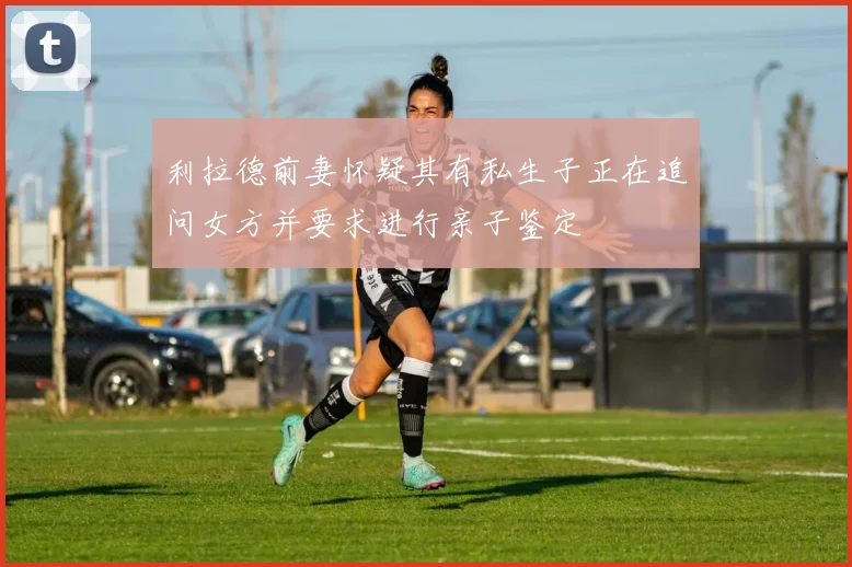 利拉德前妻怀疑其有私生子正在追问女方并要求进行亲子鉴定
