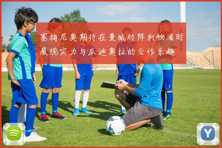 塞梅尼奥期待在曼城对阵利物浦时展现实力与瓜迪奥拉的合作乐趣