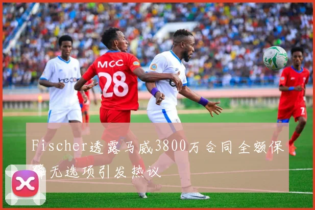 Fischer透露马威3800万合同全额保障无选项引发热议