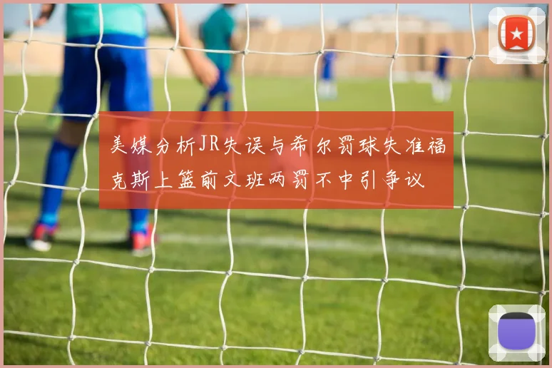 美媒分析JR失误与希尔罚球失准福克斯上篮前文班两罚不中引争议