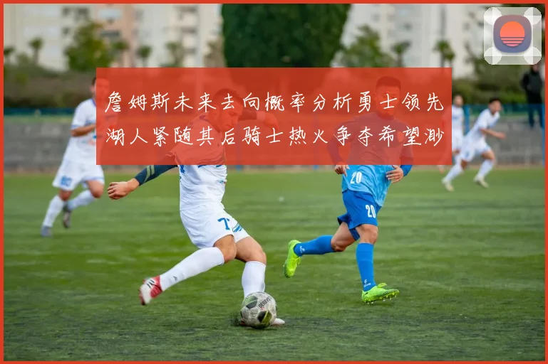 詹姆斯未来去向概率分析勇士领先湖人紧随其后骑士热火争夺希望渺茫
