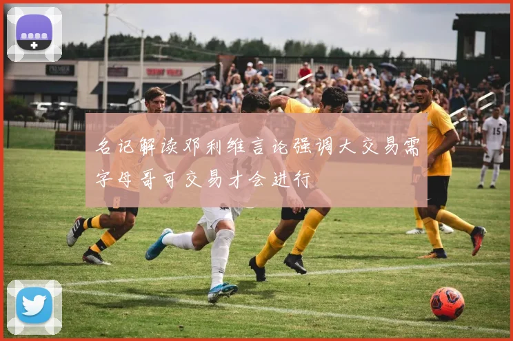 名记解读邓利维言论强调大交易需字母哥可交易才会进行