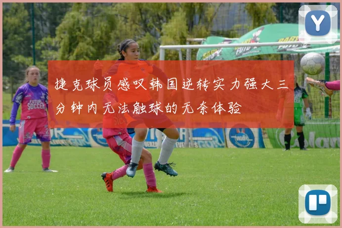 捷克球员感叹韩国逆转实力强大三分钟内无法触球的无奈体验