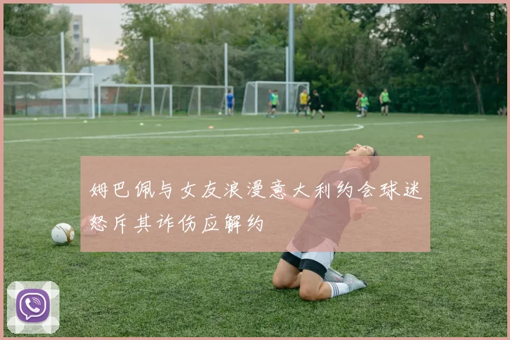 姆巴佩与女友浪漫意大利约会球迷怒斥其诈伤应解约