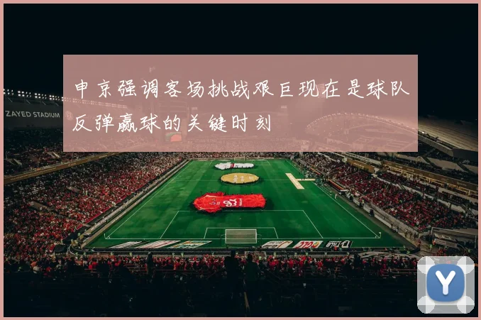 申京强调客场挑战艰巨现在是球队反弹赢球的关键时刻
