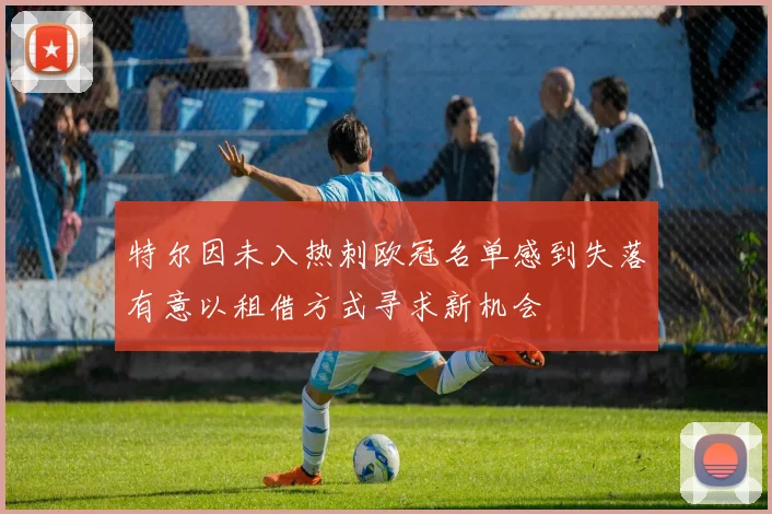 特尔因未入热刺欧冠名单感到失落有意以租借方式寻求新机会