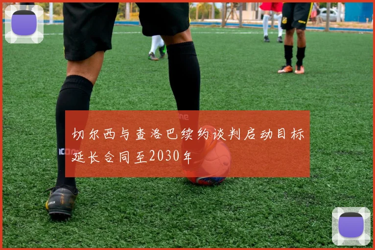 切尔西与查洛巴续约谈判启动目标延长合同至2030年