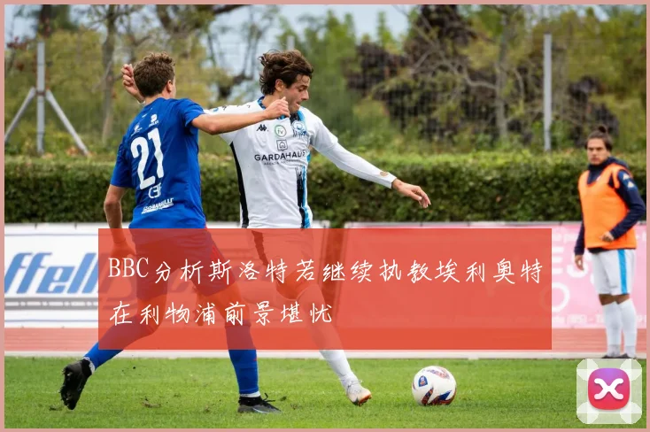BBC分析斯洛特若继续执教埃利奥特在利物浦前景堪忧