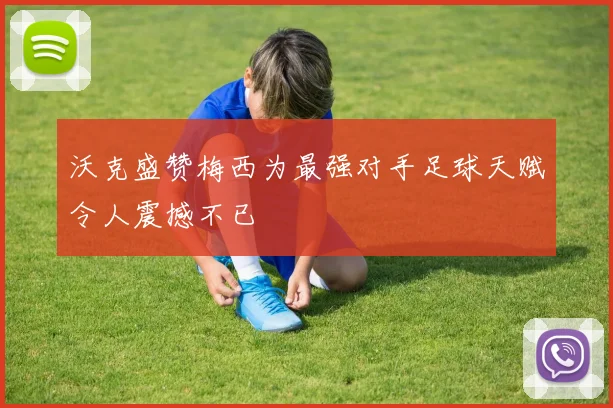 沃克盛赞梅西为最强对手足球天赋令人震撼不已