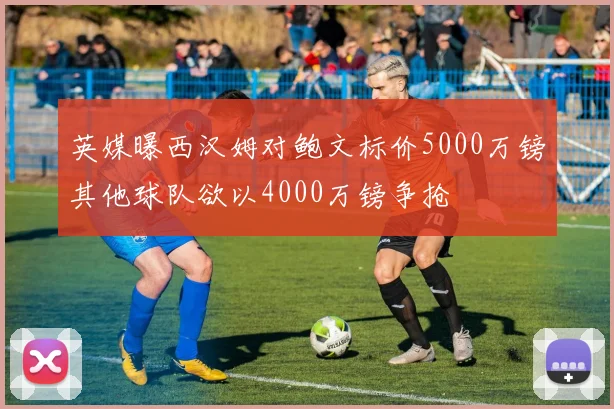 英媒曝西汉姆对鲍文标价5000万镑其他球队欲以4000万镑争抢