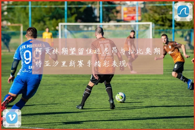 阿莫林期望留住迈尼昂与拉比奥期待亚沙里新赛季精彩表现