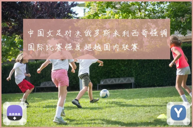 中国女足对决俄罗斯米利西奇强调国际比赛强度超越国内联赛