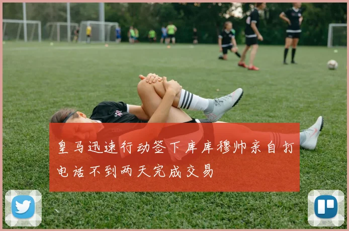 皇马迅速行动签下库库穆帅亲自打电话不到两天完成交易